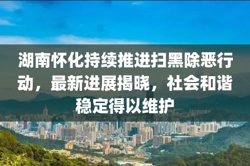 湖南怀化持续推进扫黑除恶行动，最新进展揭晓，社会和谐稳定得以维护