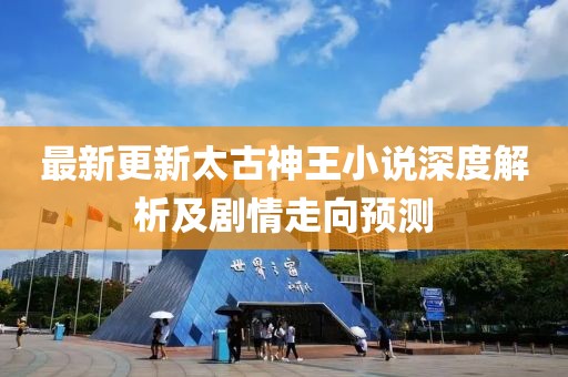 最新更新太古神王小说深度解析及剧情走向预测