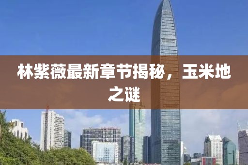 林紫薇最新章节揭秘，玉米地之谜
