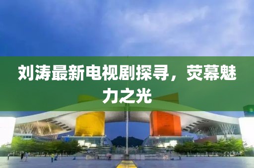 刘涛最新电视剧探寻，荧幕魅力之光