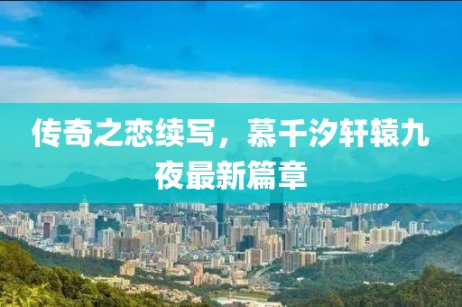 传奇之恋续写，慕千汐轩辕九夜最新篇章