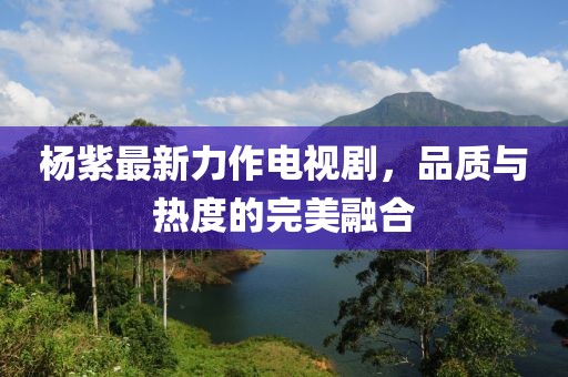 杨紫最新力作电视剧，品质与热度的完美融合