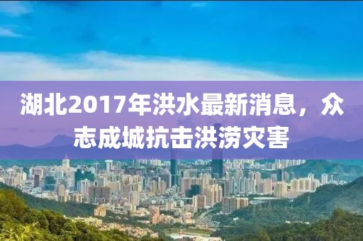 湖北2017年洪水最新消息，众志成城抗击洪涝灾害