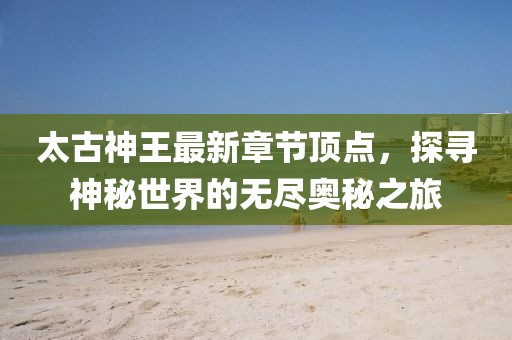 太古神王最新章节顶点，探寻神秘世界的无尽奥秘之旅