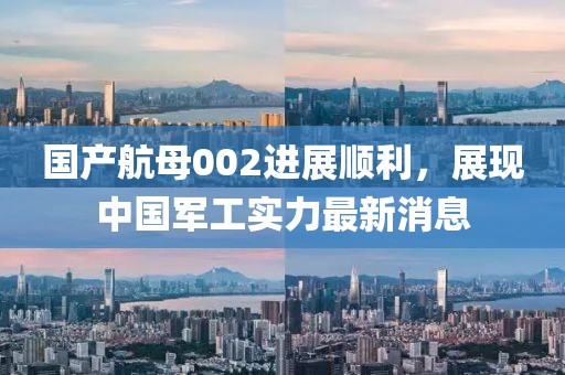 国产航母002进展顺利，展现中国军工实力最新消息