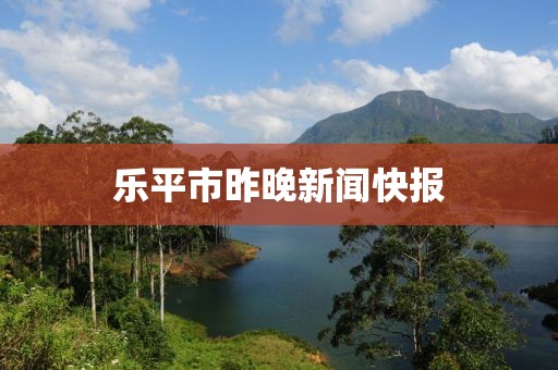乐平市昨晚新闻快报