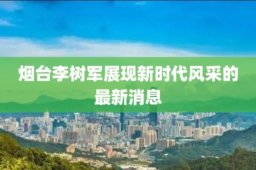 烟台李树军展现新时代风采的最新消息