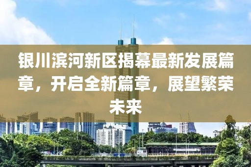银川滨河新区揭幕最新发展篇章，开启全新篇章，展望繁荣未来