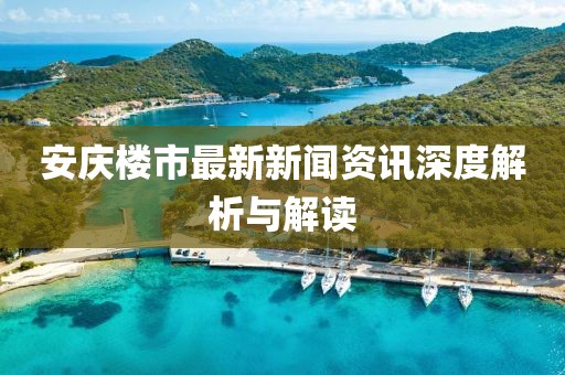 安庆楼市最新新闻资讯深度解析与解读