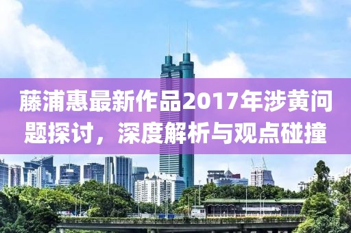 藤浦惠最新作品2017年涉黄问题探讨，深度解析与观点碰撞