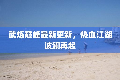武炼巅峰最新更新，热血江湖波澜再起