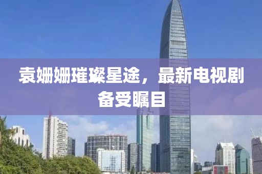 袁姗姗璀璨星途，最新电视剧备受瞩目