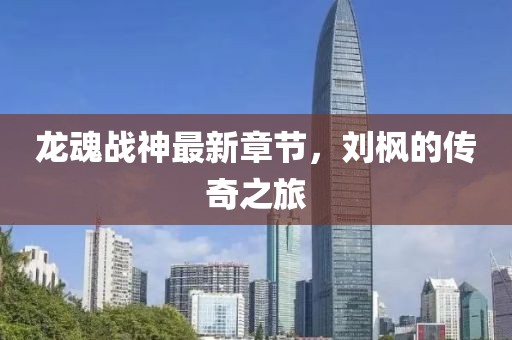 龙魂战神最新章节，刘枫的传奇之旅