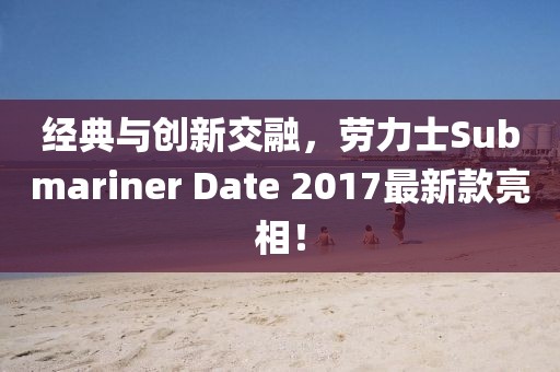 经典与创新交融，劳力士Submariner Date 2017最新款亮相！