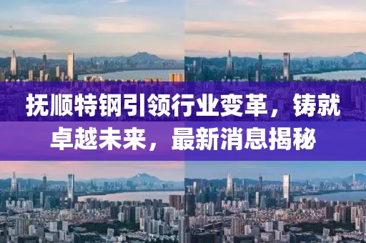 抚顺特钢引领行业变革，铸就卓越未来，最新消息揭秘