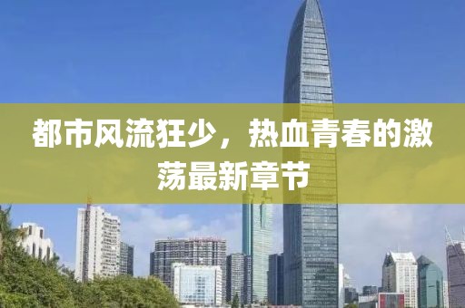 都市风流狂少，热血青春的激荡最新章节