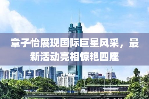 章子怡展现国际巨星风采，最新活动亮相惊艳四座