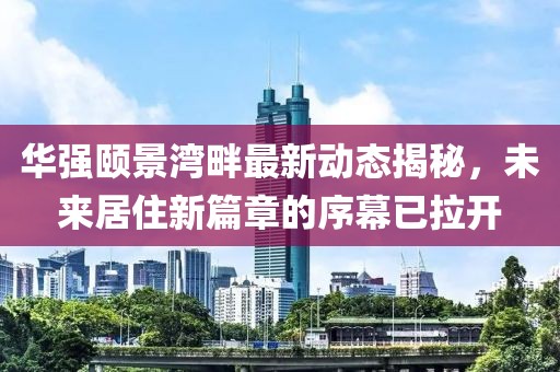 华强颐景湾畔最新动态揭秘，未来居住新篇章的序幕已拉开
