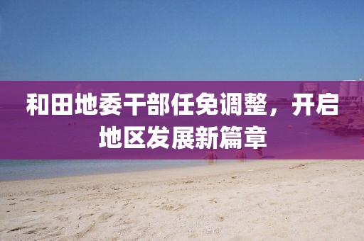 和田地委干部任免调整，开启地区发展新篇章
