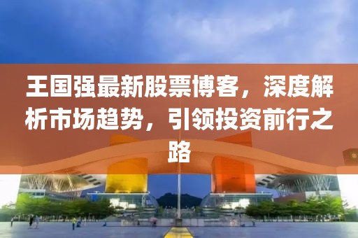 王国强最新股票博客，深度解析市场趋势，引领投资前行之路