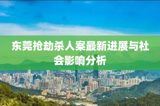东莞抢劫杀人案最新进展与社会影响分析