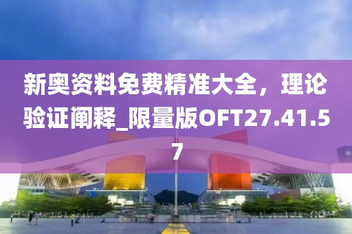 新奥资料免费精准大全，理论验证阐释_限量版OFT27.41.57