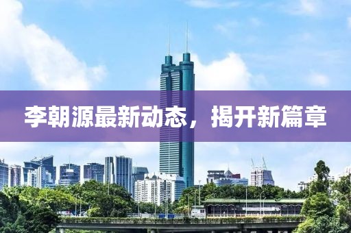 李朝源最新动态，揭开新篇章