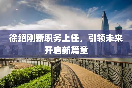 徐绍刚新职务上任，引领未来开启新篇章
