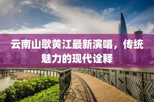 云南山歌黄江最新演唱，传统魅力的现代诠释