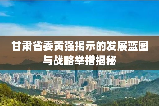 甘肃省委黄强揭示的发展蓝图与战略举措揭秘