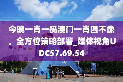 今晚一肖一码澳门一肖四不像，全方位策略部署_媒体视角UDC57.69.54
