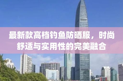 最新款高档钓鱼防晒服，时尚舒适与实用性的完美融合