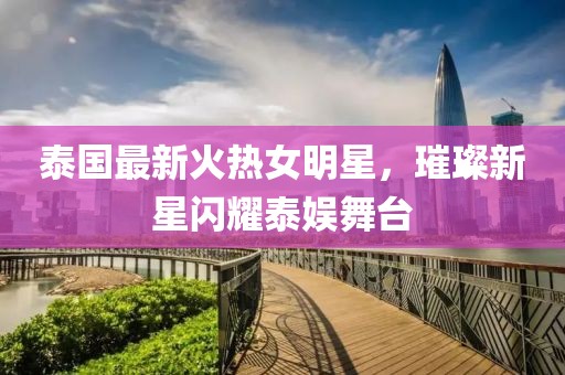 泰国最新火热女明星，璀璨新星闪耀泰娱舞台