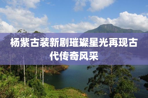 杨紫古装新剧璀璨星光再现古代传奇风采