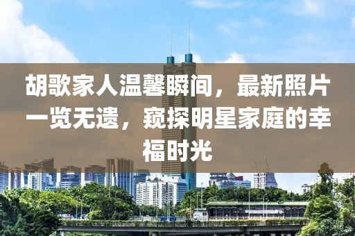 胡歌家人温馨瞬间，最新照片一览无遗，窥探明星家庭的幸福时光