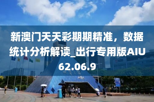 新澳门天天彩期期精准，数据统计分析解读_出行专用版AIU62.06.9