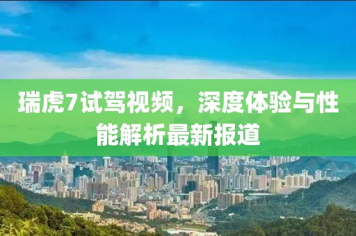 瑞虎7试驾视频，深度体验与性能解析最新报道