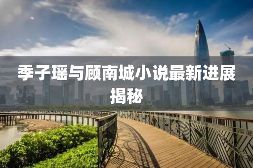 季子瑶与顾南城小说最新进展揭秘