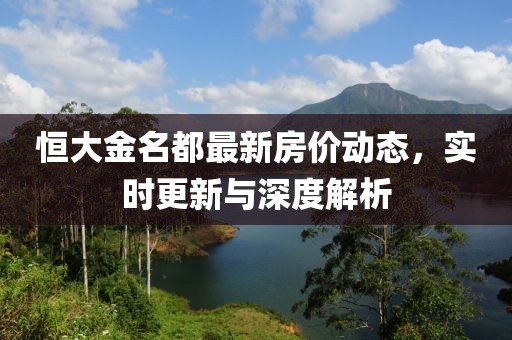 恒大金名都最新房价动态，实时更新与深度解析