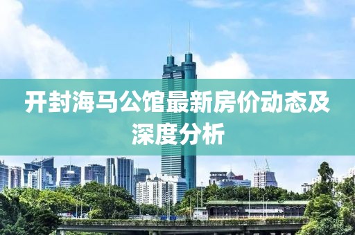 开封海马公馆最新房价动态及深度分析