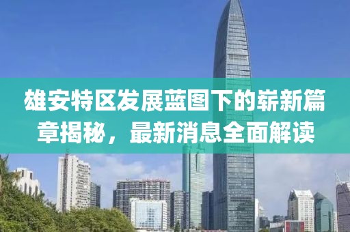雄安特区发展蓝图下的崭新篇章揭秘，最新消息全面解读