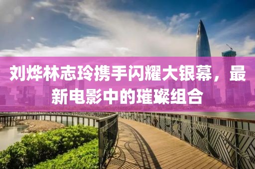 刘烨林志玲携手闪耀大银幕，最新电影中的璀璨组合