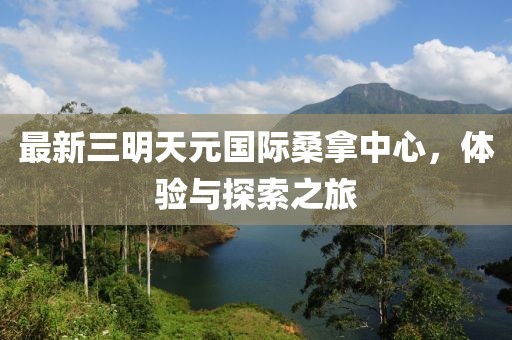最新三明天元国际桑拿中心，体验与探索之旅