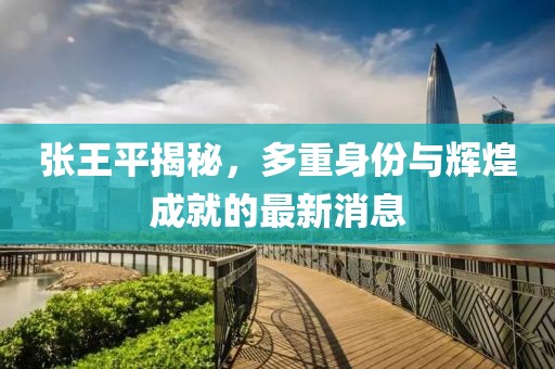 张王平揭秘，多重身份与辉煌成就的最新消息