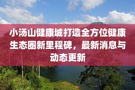 小汤山健康城打造全方位健康生态圈新里程碑，最新消息与动态更新