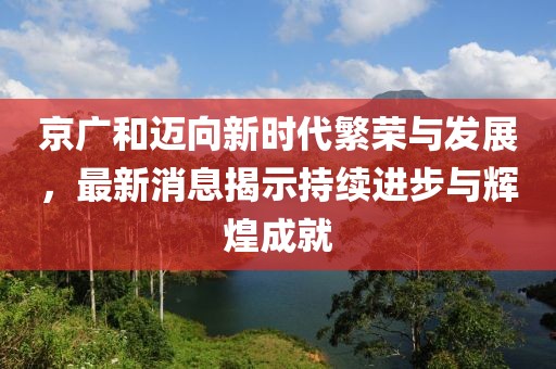 京广和迈向新时代繁荣与发展，最新消息揭示持续进步与辉煌成就