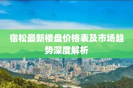 宿松最新楼盘价格表及市场趋势深度解析