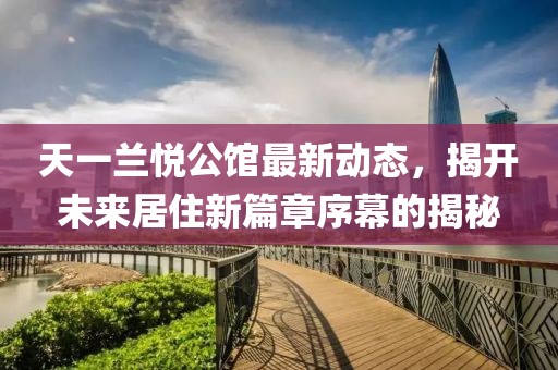 天一兰悦公馆最新动态，揭开未来居住新篇章序幕的揭秘