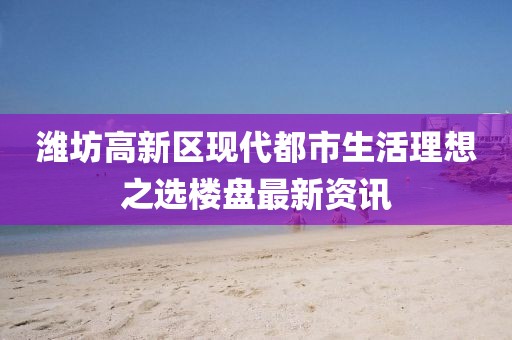 潍坊高新区现代都市生活理想之选楼盘最新资讯