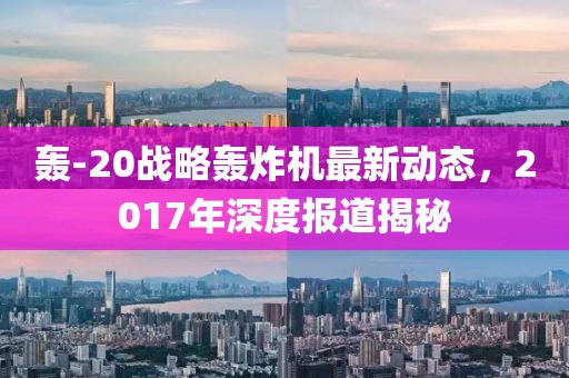 轰-20战略轰炸机最新动态，2017年深度报道揭秘